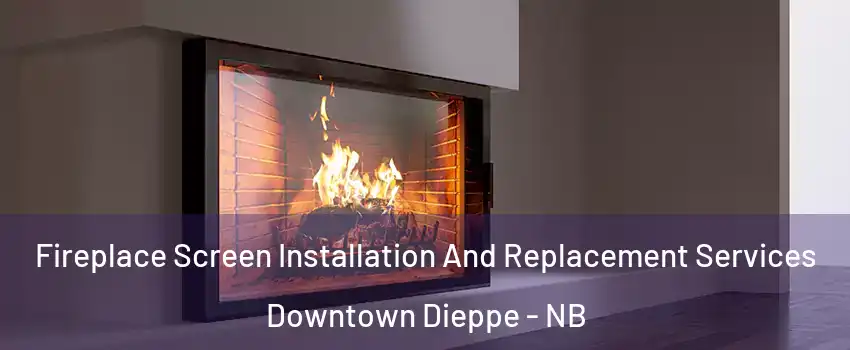Fireplace Screen Installation And Replacement Services Downtown Dieppe - NB