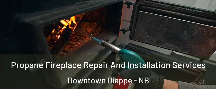 Propane Fireplace Repair And Installation Services Downtown Dieppe - NB